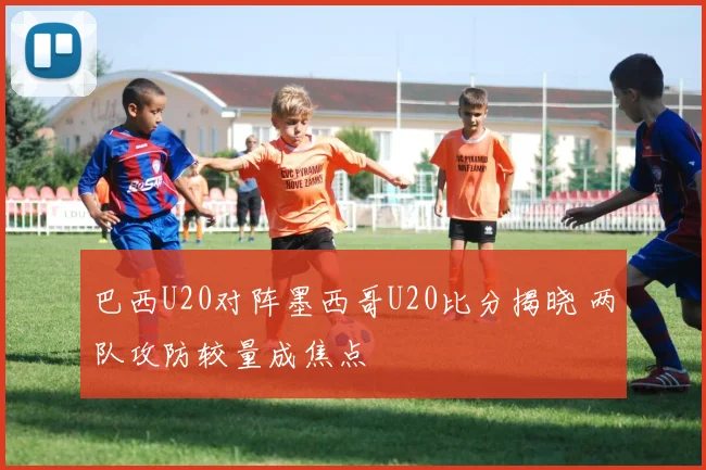 巴西U20对阵墨西哥U20比分揭晓 两队攻防较量成焦点
