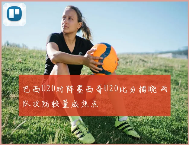 巴西U20对阵墨西哥U20比分揭晓 两队攻防较量成焦点
