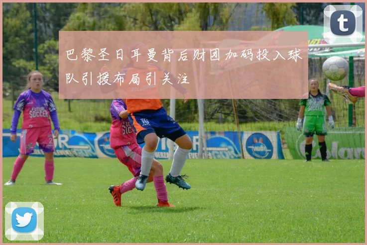 巴黎圣日耳曼背后财团加码投入球队引援布局引关注