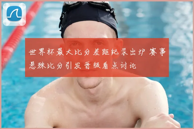 世界杯最大比分差距纪录出炉 赛事悬殊比分引发晋级看点讨论