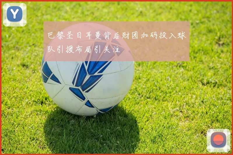 巴黎圣日耳曼背后财团加码投入球队引援布局引关注