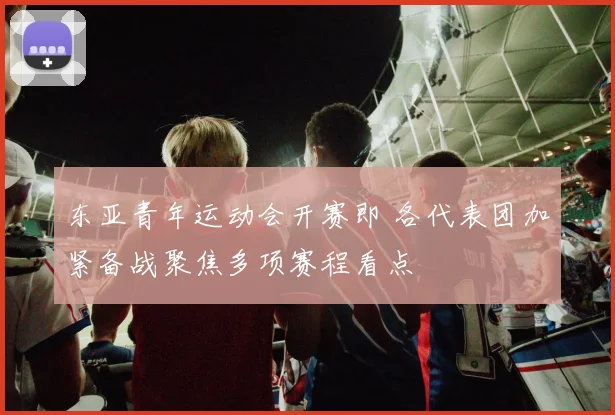 东亚青年运动会开赛即 各代表团加紧备战聚焦多项赛程看点
