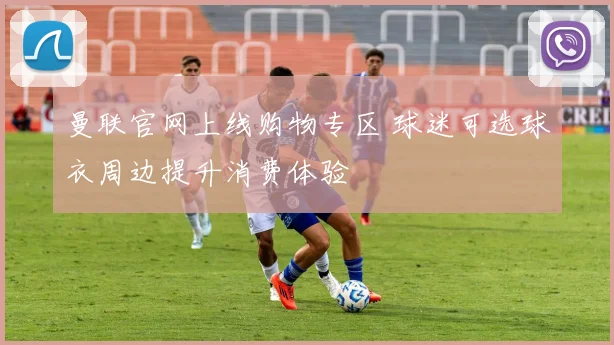 曼联官网上线购物专区 球迷可选球衣周边提升消费体验