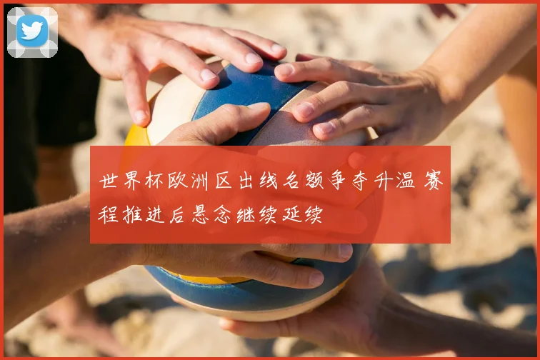 世界杯欧洲区出线名额争夺升温 赛程推进后悬念继续延续