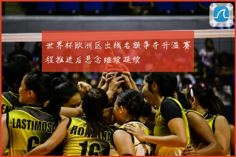 世界杯欧洲区出线名额争夺升温 赛程推进后悬念继续延续