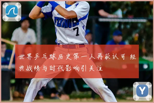 世界乒乓球历史第一人再获认可 经典战绩与时代影响引关注
