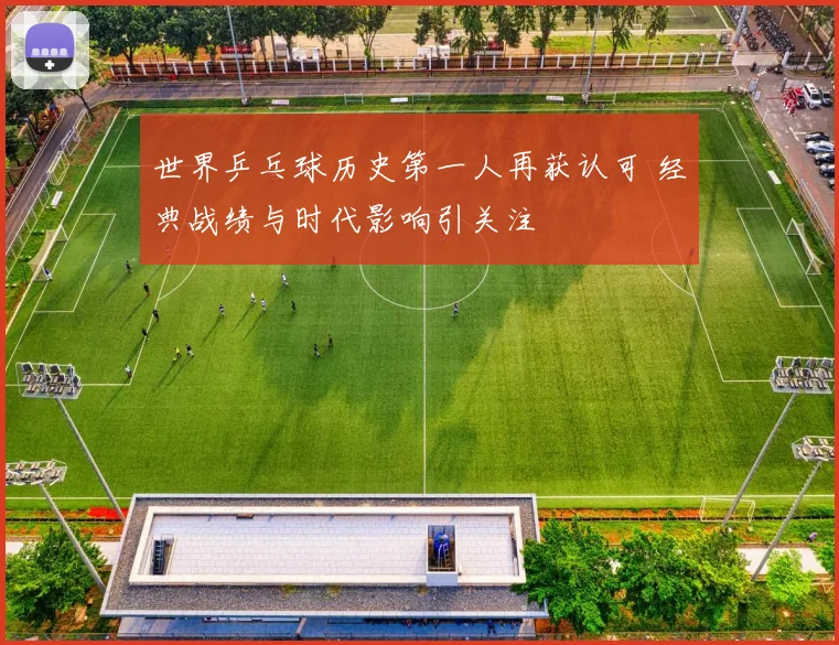 世界乒乓球历史第一人再获认可 经典战绩与时代影响引关注