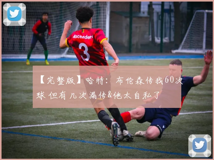 【完整版】哈特：布伦森传我60次球 但有几次漏传&他太自私了