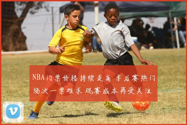 NBA门票价格持续走高 季后赛热门场次一票难求 观赛成本再受关注