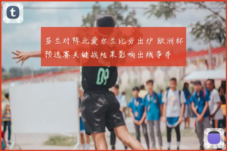 芬兰对阵北爱尔兰比分出炉 欧洲杯预选赛关键战结果影响出线争夺