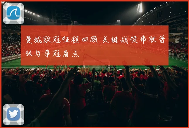 曼城欧冠征程回顾 关键战役串联晋级与争冠看点