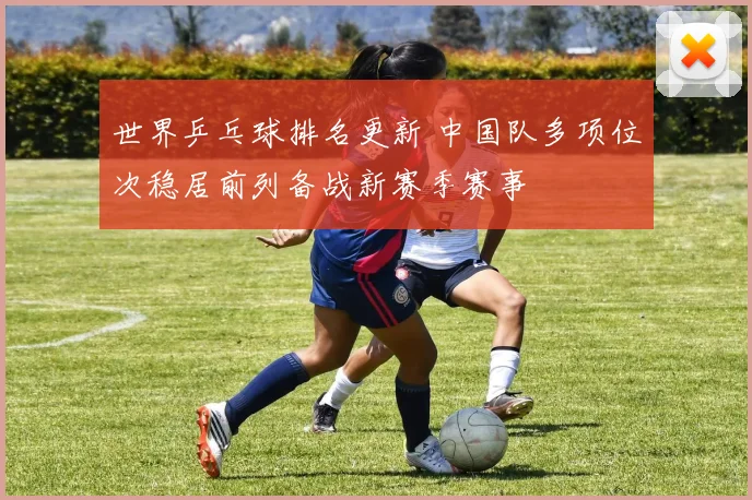 世界乒乓球排名更新 中国队多项位次稳居前列备战新赛季赛事