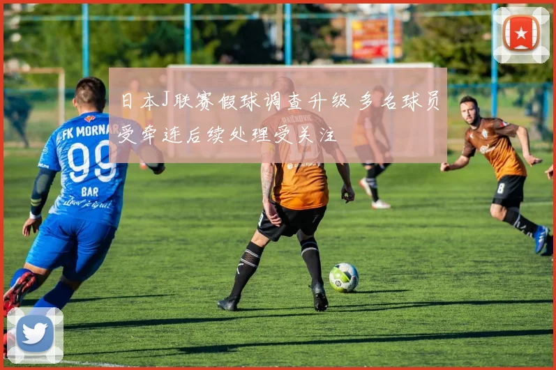 日本J联赛假球调查升级 多名球员受牵连后续处理受关注