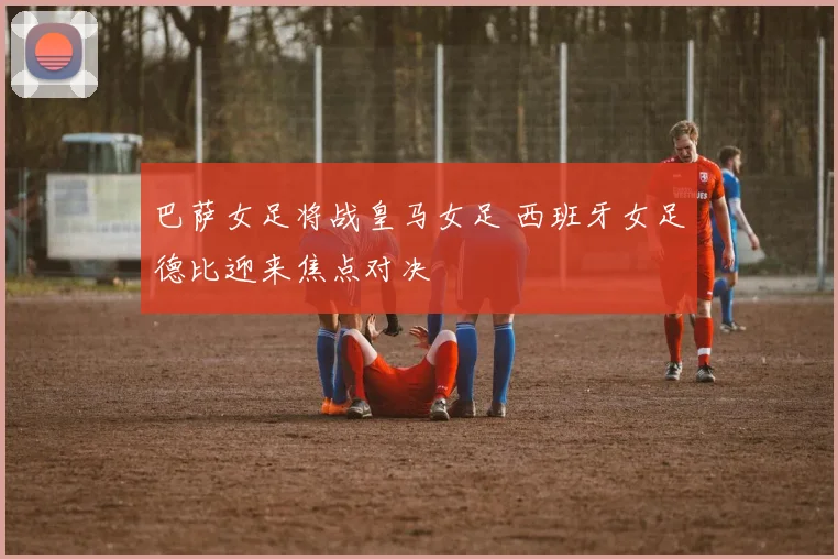 巴萨女足将战皇马女足 西班牙女足德比迎来焦点对决