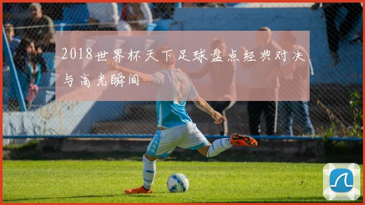 2018世界杯天下足球盘点经典对决与高光瞬间