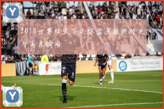 2018世界杯天下足球盘点经典对决与高光瞬间